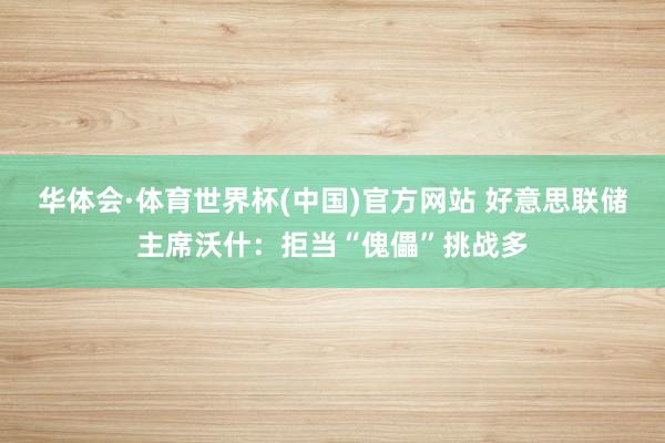 华体会·体育世界杯(中国)官方网站 好意思联储主席沃什:拒当“傀儡”挑战多