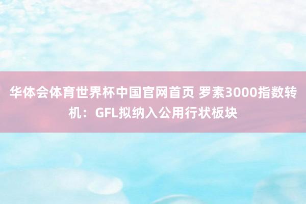 华体会体育世界杯中国官网首页 罗素3000指数转机:GFL拟纳入公用行状板块