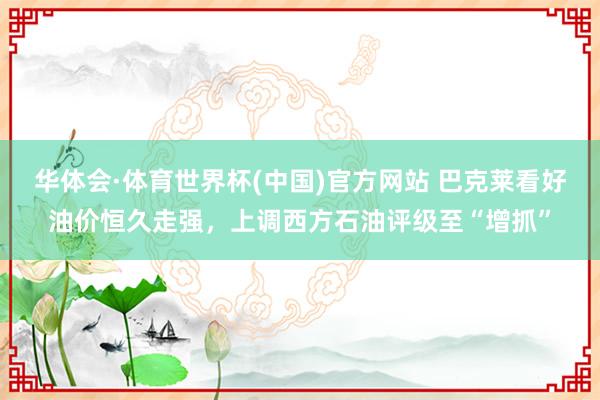 华体会·体育世界杯(中国)官方网站 巴克莱看好油价恒久走强,上调西方石油评级至“增抓”