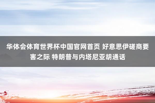 华体会体育世界杯中国官网首页 好意思伊磋商要害之际 特朗普与内塔尼亚胡通话
