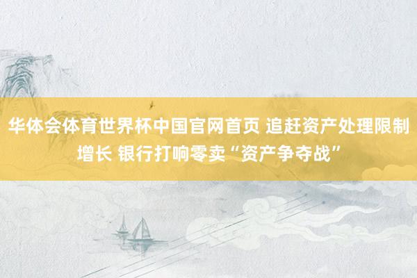 华体会体育世界杯中国官网首页 追赶资产处理限制增长 银行打响零卖“资产争夺战”