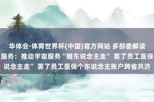 华体会·体育世界杯(中国)官方网站 多部委解读奉行常住地提供基本宇宙服务:推动宇宙服务“随东说念主走” 罢了员工医保个东说念主账户跨省共济