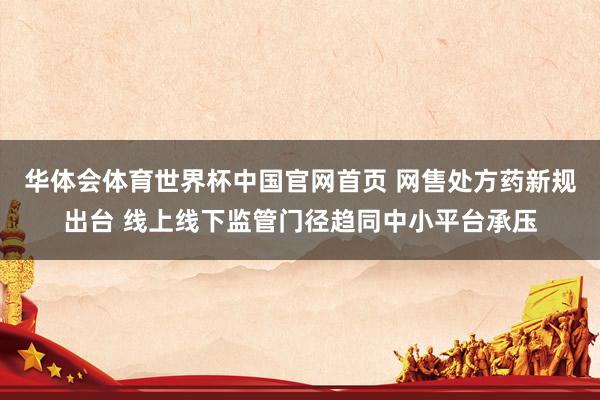 华体会体育世界杯中国官网首页 网售处方药新规出台 线上线下监管门径趋同中小平台承压