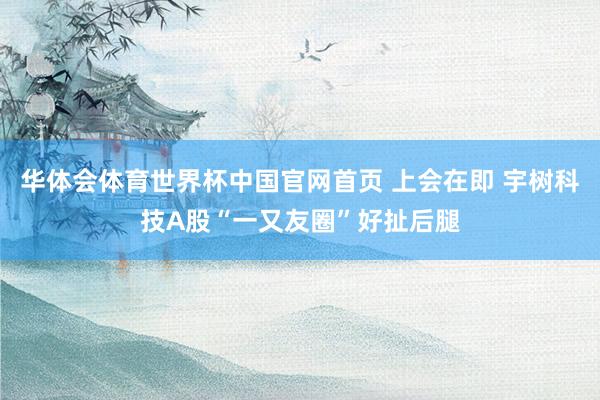 华体会体育世界杯中国官网首页 上会在即 宇树科技A股“一又友圈”好扯后腿