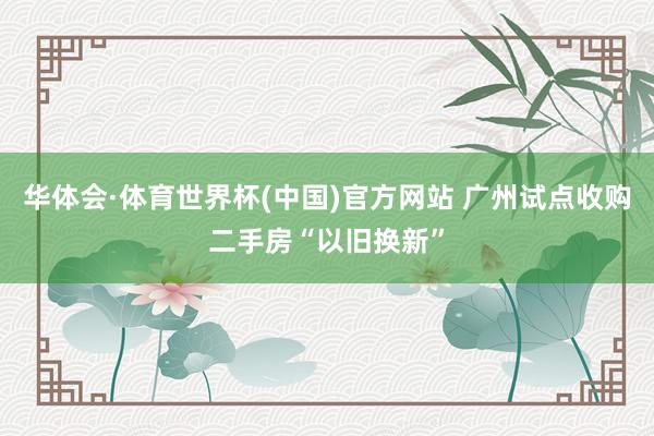 华体会·体育世界杯(中国)官方网站 广州试点收购二手房“以旧换新”