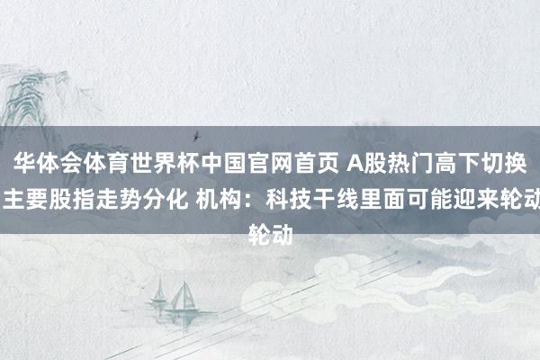 华体会体育世界杯中国官网首页 A股热门高下切换 主要股指走势分化 机构：科技干线里面可能迎来轮动