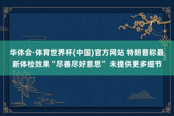华体会·体育世界杯(中国)官方网站 特朗普称最新体检效果“尽善尽好意思” 未提供更多细节