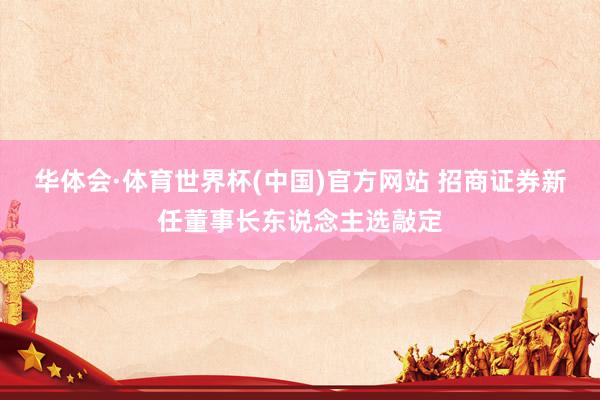 华体会·体育世界杯(中国)官方网站 招商证券新任董事长东说念主选敲定
