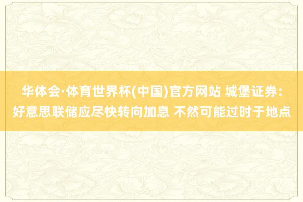 华体会·体育世界杯(中国)官方网站 城堡证券：好意思联储应尽快转向加息 不然可能过时于地点