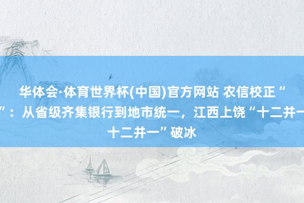 华体会·体育世界杯(中国)官方网站 农信校正“加快度”：从省级齐集银行到地市统一，江西上饶“十二并一”破冰