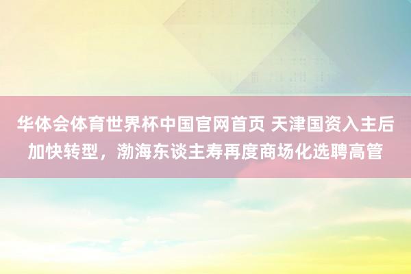 华体会体育世界杯中国官网首页 天津国资入主后加快转型,渤海东谈主寿再度商场化选聘高管
