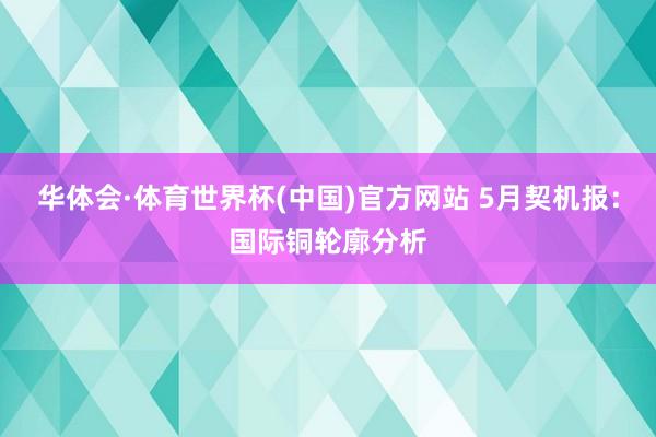 华体会·体育世界杯(中国)官方网站 5月契机报:国际铜轮廓分析