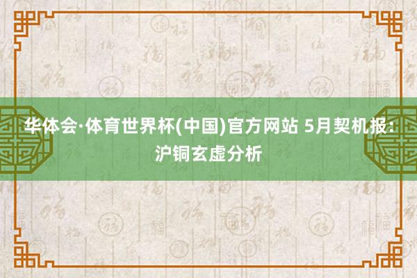 华体会·体育世界杯(中国)官方网站 5月契机报:沪铜玄虚分析