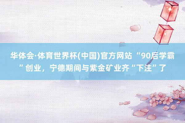 华体会·体育世界杯(中国)官方网站 “90后学霸”创业，宁德期间与紫金矿业齐“下注”了