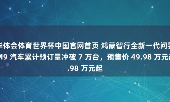 华体会体育世界杯中国官网首页 鸿蒙智行全新一代问界 M9 汽车累计预订量冲破 7 万台,预售价 49.98 万元起
