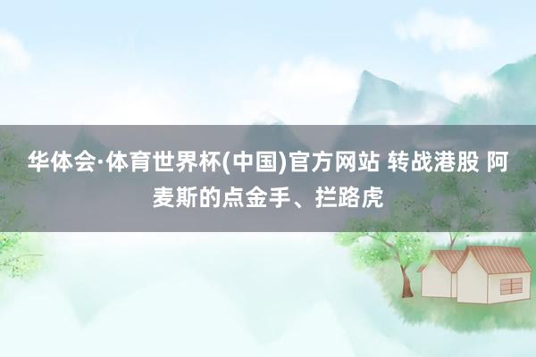 华体会·体育世界杯(中国)官方网站 转战港股 阿麦斯的点金手、拦路虎