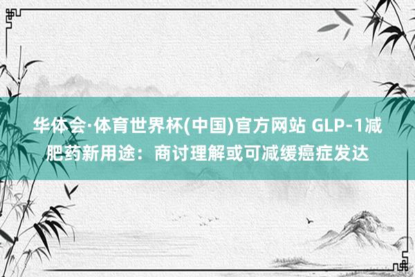 华体会·体育世界杯(中国)官方网站 GLP-1减肥药新用途:商讨理解或可减缓癌症发达