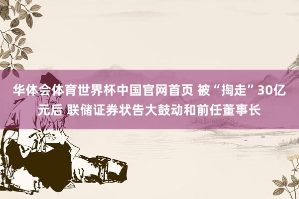 华体会体育世界杯中国官网首页 被“掏走”30亿元后 联储证券状告大鼓动和前任董事长