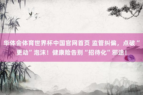 华体会体育世界杯中国官网首页 监管纠偏,点破“更动”泡沫!健康险告别“招待化”邪途!