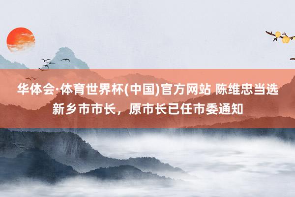 华体会·体育世界杯(中国)官方网站 陈维忠当选新乡市市长,原市长已任市委通知