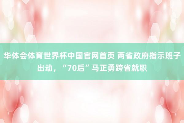 华体会体育世界杯中国官网首页 两省政府指示班子出动,“70后”马正勇跨省就职