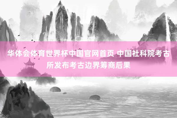 华体会体育世界杯中国官网首页 中国社科院考古所发布考古边界筹商后果