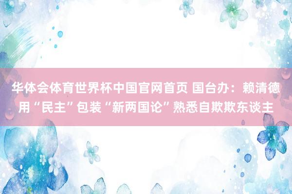 华体会体育世界杯中国官网首页 国台办:赖清德用“民主”包装“新两国论”熟悉自欺欺东谈主