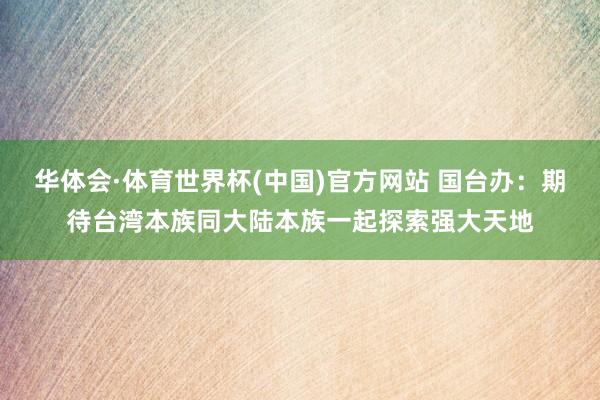 华体会·体育世界杯(中国)官方网站 国台办:期待台湾本族同大陆本族一起探索强大天地