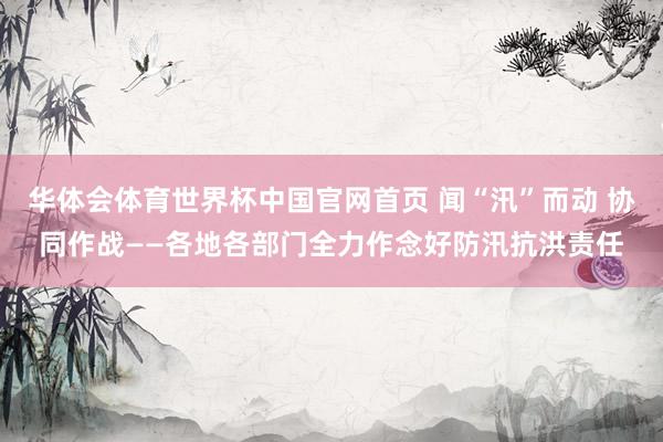 华体会体育世界杯中国官网首页 闻“汛”而动 协同作战——各地各部门全力作念好防汛抗洪责任