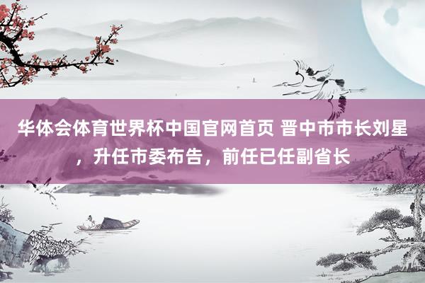 华体会体育世界杯中国官网首页 晋中市市长刘星，升任市委布告，前任已任副省长