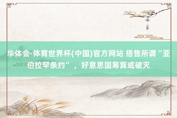 华体会·体育世界杯(中国)官方网站 搭售所谓“亚伯拉罕条约” ，好意思国筹算或破灭