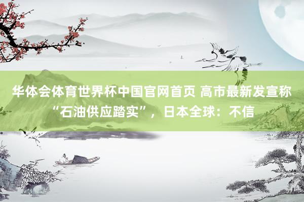 华体会体育世界杯中国官网首页 高市最新发宣称“石油供应踏实”，日本全球：不信