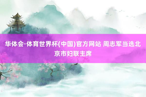 华体会·体育世界杯(中国)官方网站 周志军当选北京市妇联主席