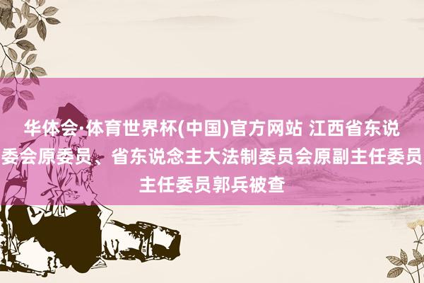 华体会·体育世界杯(中国)官方网站 江西省东说念主大常委会原委员、省东说念主大法制委员会原副主任委员郭兵被查