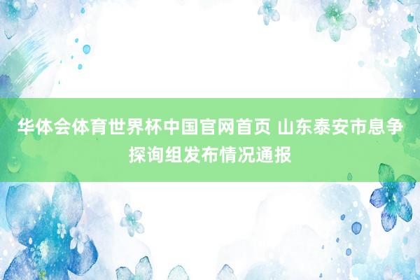 华体会体育世界杯中国官网首页 山东泰安市息争探询组发布情况通报