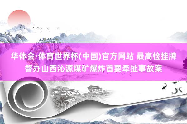 华体会·体育世界杯(中国)官方网站 最高检挂牌督办山西沁源煤矿爆炸首要牵扯事故案