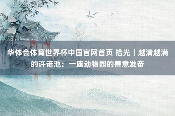 华体会体育世界杯中国官网首页 拾光|越清越满的许诺池:一座动物园的善意发奋