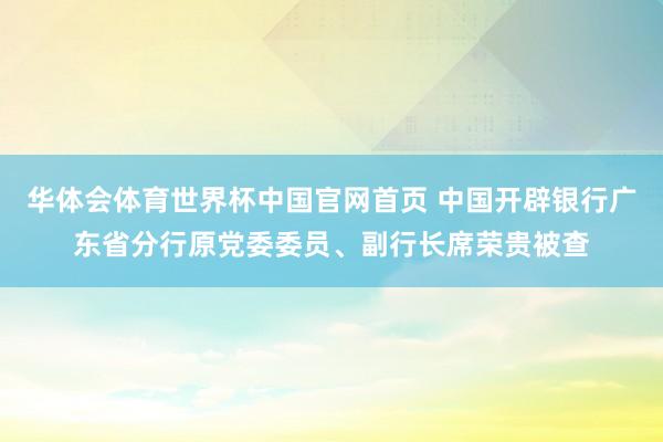 华体会体育世界杯中国官网首页 中国开辟银行广东省分行原党委委员、副行长席荣贵被查