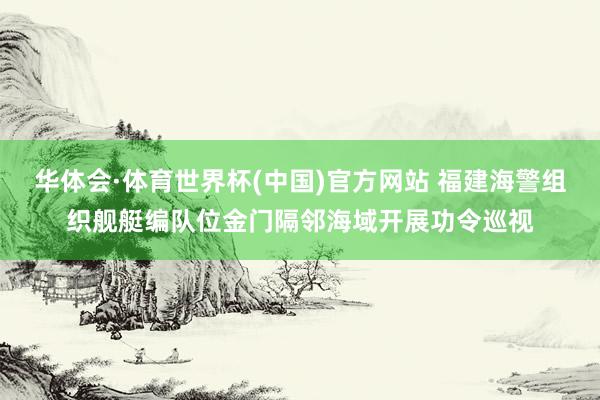 华体会·体育世界杯(中国)官方网站 福建海警组织舰艇编队位金门隔邻海域开展功令巡视
