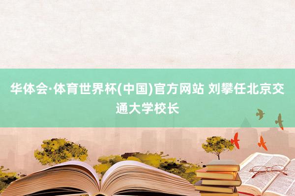 华体会·体育世界杯(中国)官方网站 刘攀任北京交通大学校长