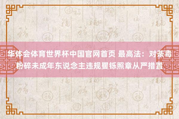 华体会体育世界杯中国官网首页 最高法：对荼毒粉碎未成年东说念主违规矍铄照章从严措置