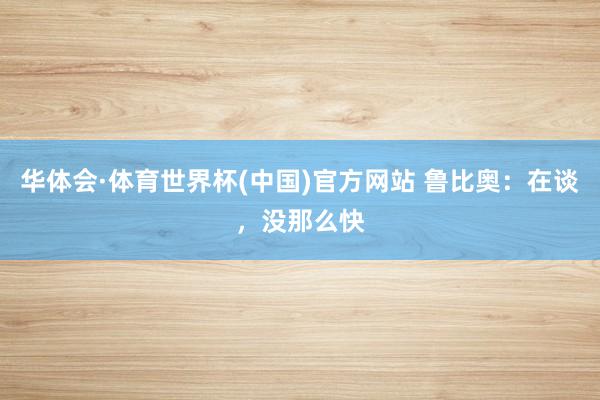 华体会·体育世界杯(中国)官方网站 鲁比奥:在谈,没那么快