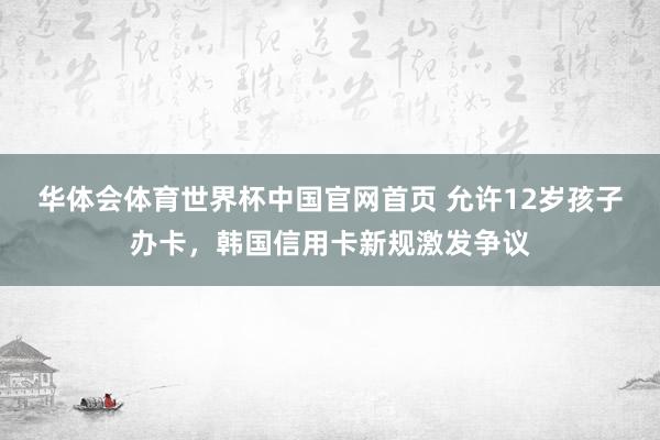 华体会体育世界杯中国官网首页 允许12岁孩子办卡，韩国信用卡新规激发争议