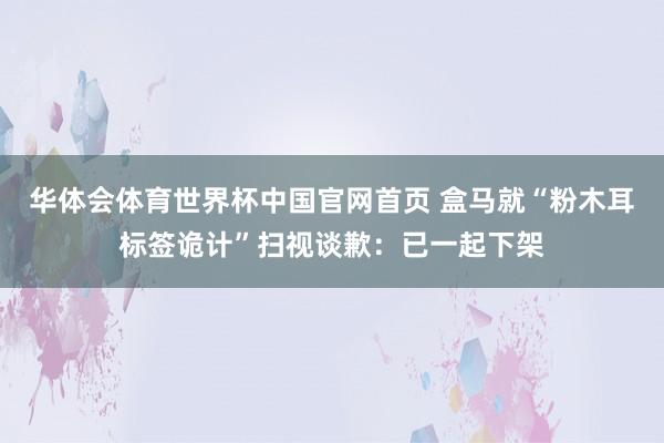 华体会体育世界杯中国官网首页 盒马就“粉木耳标签诡计”扫视谈歉:已一起下架