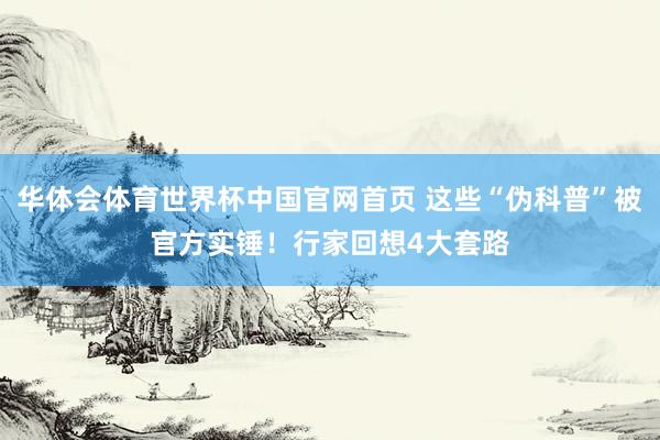 华体会体育世界杯中国官网首页 这些“伪科普”被官方实锤！行家回想4大套路