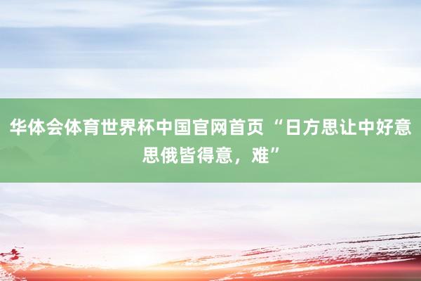 华体会体育世界杯中国官网首页 “日方思让中好意思俄皆得意，难”