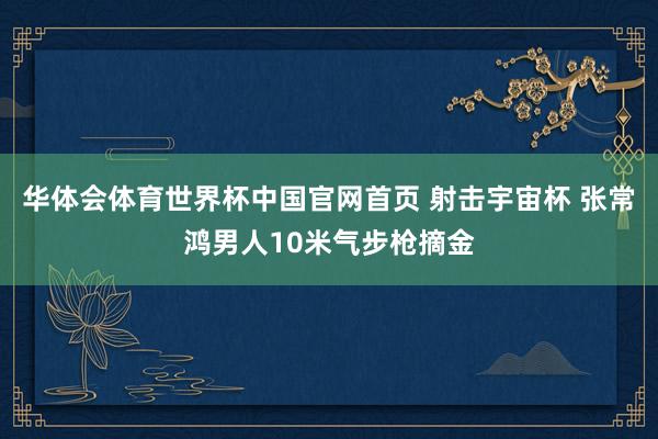 华体会体育世界杯中国官网首页 射击宇宙杯 张常鸿男人10米气步枪摘金