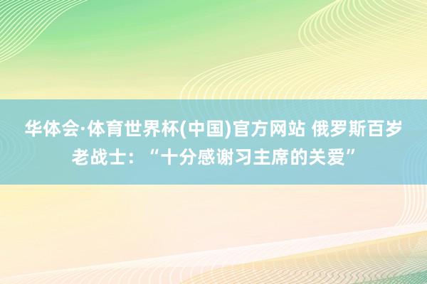 华体会·体育世界杯(中国)官方网站 俄罗斯百岁老战士:“十分感谢习主席的关爱”