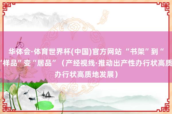 华体会·体育世界杯(中国)官方网站 “书架”到“货架” “样品”变“居品”（产经视线·推动出产性办行状高质地发展）