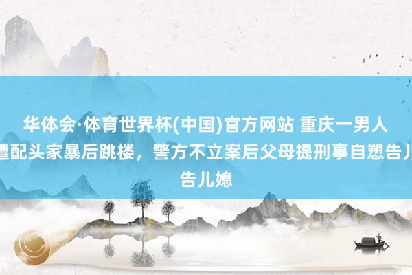 华体会·体育世界杯(中国)官方网站 重庆一男人疑遭配头家暴后跳楼,警方不立案后父母提刑事自愬告儿媳